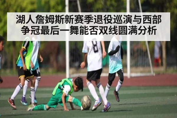 湖人詹姆斯新赛季退役巡演与西部争冠最后一舞能否双线圆满分析